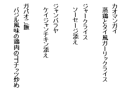 　
　カオマンガイ　
　　蒸鶏とタイ風ガーリックライス

　ジャークライス
　　ソーセージ添え

　ジャンバラヤ
　　ケイジャンチキン添え

　ガパオご飯
　　バジル風味の鶏肉のココナッツ炒め
